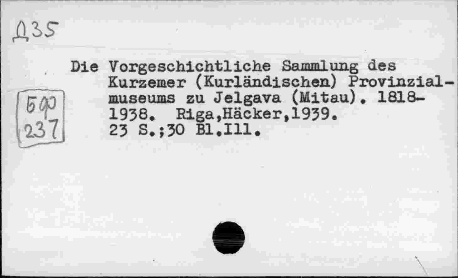 ﻿дз>$-

Die Vorgeschichtliche Sammlung des Kurzemer (Kurländischen) Provinzialmuseums zu Jelgava (Mitau). 1818-1938. Riga,Häcker,1939.
23 S.;30 Bl.Ill.